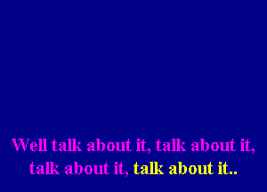 Well talk about it, talk about it,
talk about it, talk about it..