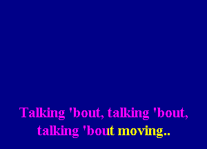 Talking 'bout, talking 'bout,
talking 'bout moving