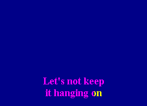 Let's not keep
it hanging on