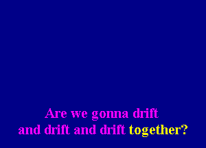 Are we gonna drift
and drift and drift together?