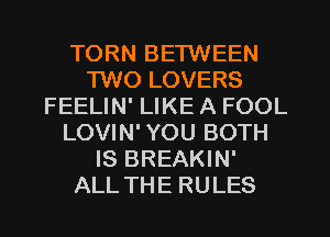 TORN BETWEEN
1W0 LOVERS
FEELIN' LIKE A FOOL
LOVIN' YOU BOTH
IS BREAKIN'
ALL THE RULES