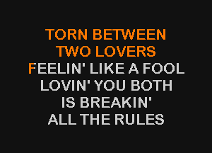 TORN BETWEEN
1W0 LOVERS
FEELIN' LIKE A FOOL
LOVIN' YOU BOTH
IS BREAKIN'
ALL THE RULES