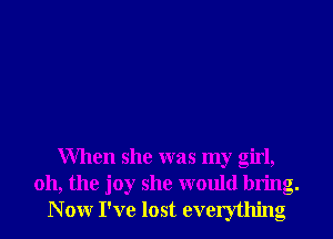 When she was my girl,
011, the joy she would bring.
N 0W I've lost everything