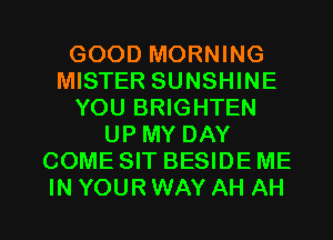 GOOD MORNING
MISTER SUNSHINE
YOU BRIGHTEN
UP MY DAY
COME SIT BESIDE ME
IN YOUR WAY AH AH