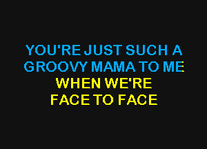 YOU'RE JUST SUCH A
GROOVY MAMA TO ME

WHEN WE'RE
FACE TO FACE