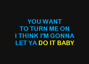 YOU WANT
TO TURN ME ON

ITHINK I'M GONNA
LET YA DO IT BABY