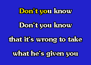 Don't you know
Don't you know
that it's wrong to take

what he's given you