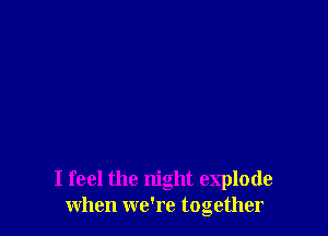 I feel the night explode
when we're together