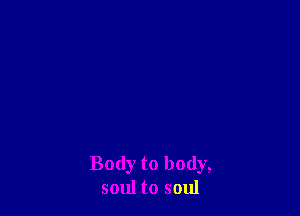 Body to body,
soul to soul