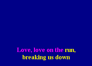 Love, love on the run,
breaking us down