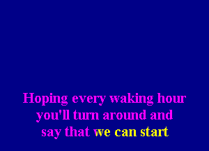 Hoping every waking hour
you'll turn around and
say that we can start
