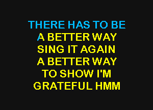 THERE HAS TO BE
A BETTER WAY
SING IT AGAIN
A BETTER WAY

TO SHOW I'M

GRATEFUL HMM l