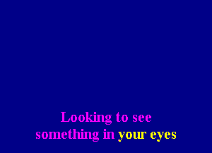 Looking to see
something in your eyes
