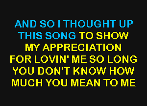 AND SO I THOUGHT UP
THIS SONG TO SHOW
MY APPRECIATION
FOR LOVIN' ME SO LONG
YOU DON'T KNOW HOW
MUCH YOU MEAN TO ME