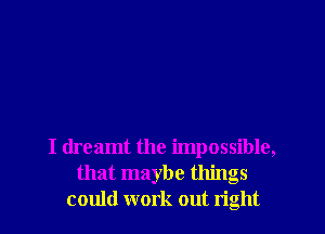 I dreamt the impossible,
that maybe things
could work out right
