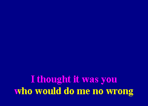 I thought it was you
who would do me no wrong