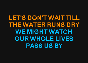 LET'S DON'T WAIT TILL
THEWATER RUNS DRY
WE MIGHT WATCH
OURWHOLE LIVES
PASS US BY