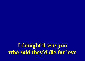 I thought it was you
who said they'd die for love