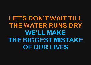 LET'S DON'T WAIT TILL
THEWATER RUNS DRY
WE'LL MAKE
THE BIGGEST MISTAKE
OF OUR LIVES