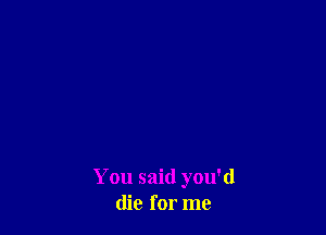 You said you'd
die for me