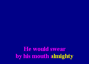 He would swear
by his mouth almighty