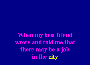 When my best friend
wrote and told me that
there may be a job
in the city