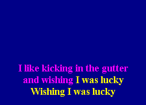 I like kicking in the gutter
and Wishing I was lucky
Wishng I was lucky