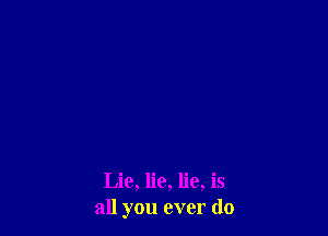 Lie, lie, lie, is
all you ever do
