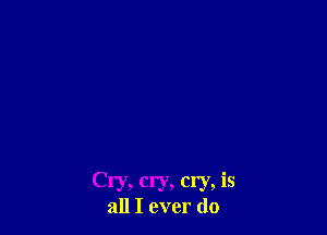 Cry, cry, cry, is
all I ever do