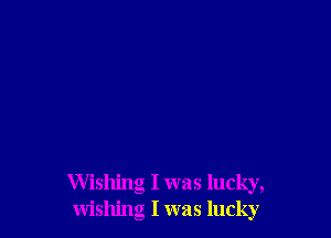 Wishing I was lucky,
wishing I was lucky