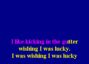 I like kicking in the gutter
wishing I was lucky.
I was wishing I was lucky