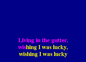 Living in the gutter,
wishing I was lucky,
wishing I was lucky