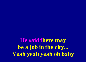 He said there may
be a job in the city...
Yeah yeah yeah oh baby