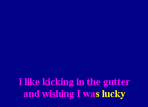 I like kicking in the gutter
and wishing I was lucky