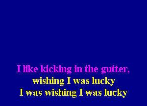 I like kicking in the gutter,
wishing I was lucky
I was wishing I was lucky