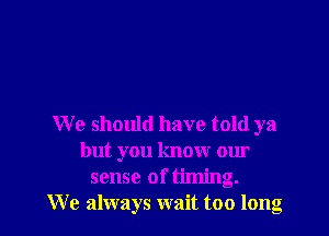 We should have told ya

but you know our
sense of timing.
We always wait too long
