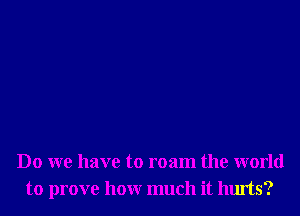 Do we have to roam the world
to prove honr much it hurts?