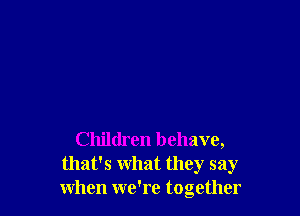 Children behave,
that's what they say
when we're together