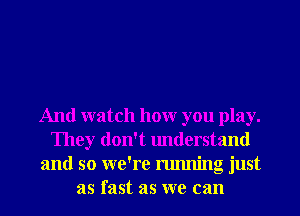 And watch hour you play.
They don't understand
and so we're running just
as fast as we can