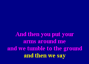 And then you put your
arms around me
and we tumble to the ground
and then we say