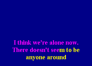 I think we're alone now.
There doesn't seem to be
anyone around