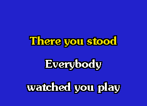 There you stood

Everybody

watched you play