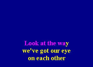 Look at the way
we've got our eye
on each other