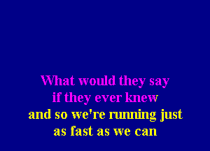 What would they say
if they ever knewr
and so we're running just
as fast as we can