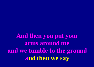 And then you put your
arms around me
and we tumble to the ground
and then we say