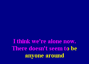 I think we're alone now.
There doesn't seem to be
anyone around