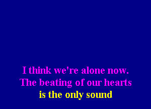 I think we're alone now.
The heating of our hearts
is the only sound