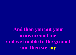 And then you put your
arms around me
and we tumble to the ground
and then we say