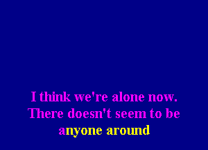 I think we're alone now.
There doesn't seem to be
anyone around