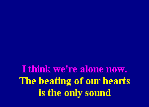 I think we're alone now.
The heating of our hearts
is the only sound